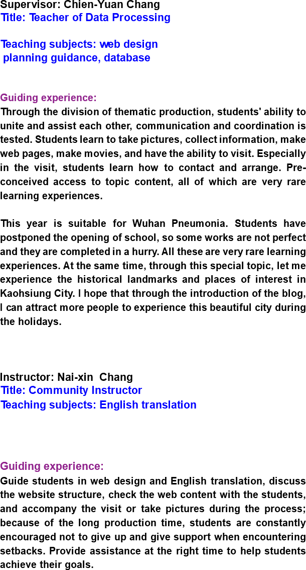 Supervisor: Chien-Yuan Chang
Title: Teacher of Data Processing Teaching subjects: web design planning guidance, database Guiding experience:
Through the division of thematic production, students' ability to unite and assist each other, communication and coordination is tested. Students learn to take pictures, collect information, make web pages, make movies, and have the ability to visit. Especially in the visit, students learn how to contact and arrange. Pre-conceived access to topic content, all of which are very rare learning experiences. This year is suitable for Wuhan Pneumonia. Students have postponed the opening of school, so some works are not perfect and they are completed in a hurry. All these are very rare learning experiences. At the same time, through this special topic, let me experience the historical landmarks and places of interest in Kaohsiung City. I hope that through the introduction of the blog, I can attract more people to experience this beautiful city during the holidays. Instructor: Nai-xin Chang
Title: Community Instructor
Teaching subjects: English translation Guiding experience:
Guide students in web design and English translation, discuss the website structure, check the web content with the students, and accompany the visit or take pictures during the process; because of the long production time, students are constantly encouraged not to give up and give support when encountering setbacks. Provide assistance at the right time to help students achieve their goals.
