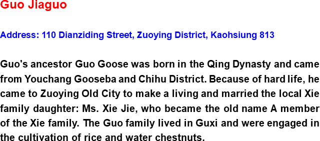 Guo Jiaguo Address: 110 Dianziding Street, Zuoying District, Kaohsiung 813 Guo's ancestor Guo Goose was born in the Qing Dynasty and came from Youchang Gooseba and Chihu District. Because of hard life, he came to Zuoying Old City to make a living and married the local Xie family daughter: Ms. Xie Jie, who became the old name A member of the Xie family. The Guo family lived in Guxi and were engaged in the cultivation of rice and water chestnuts.